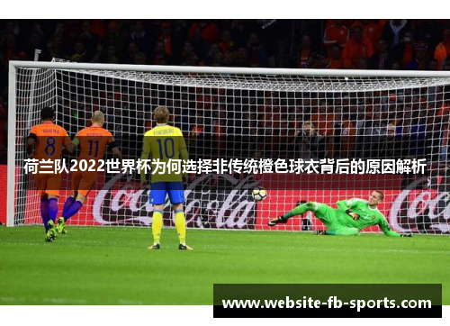 荷兰队2022世界杯为何选择非传统橙色球衣背后的原因解析 荷兰队2022世界杯为何选择非传统橙色球衣背后的原因解析