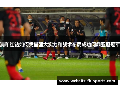 浦和红钻如何凭借强大实力和战术布局成功问鼎亚冠冠军