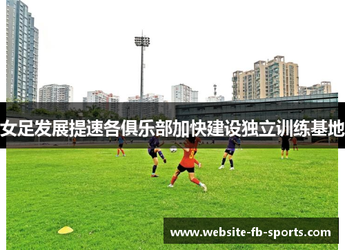 女足发展提速各俱乐部加快建设独立训练基地