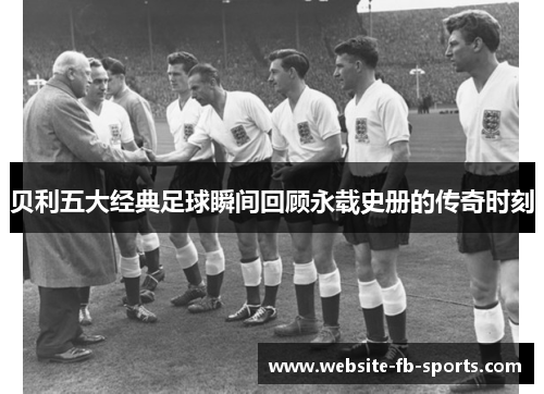 贝利五大经典足球瞬间回顾永载史册的传奇时刻