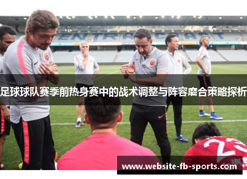 足球球队赛季前热身赛中的战术调整与阵容磨合策略探析 足球球队赛季前热身赛中的战术调整与阵容磨合策略探析